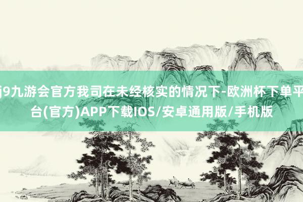 j9九游会官方我司在未经核实的情况下-欧洲杯下单平台(官方)APP下载IOS/安卓通用版/手机版