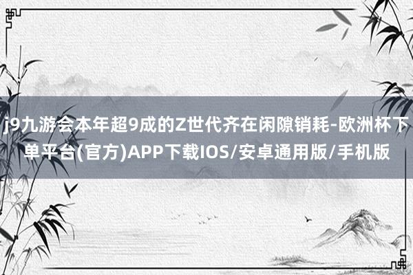 j9九游会本年超9成的Z世代齐在闲隙销耗-欧洲杯下单平台(官方)APP下载IOS/安卓通用版/手机版