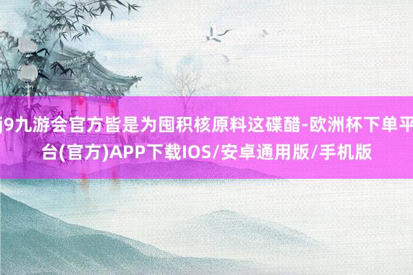 j9九游会官方皆是为囤积核原料这碟醋-欧洲杯下单平台(官方)APP下载IOS/安卓通用版/手机版