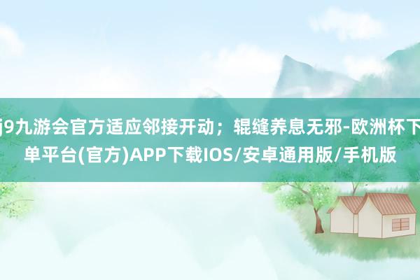 j9九游会官方适应邻接开动；辊缝养息无邪-欧洲杯下单平台(官方)APP下载IOS/安卓通用版/手机版