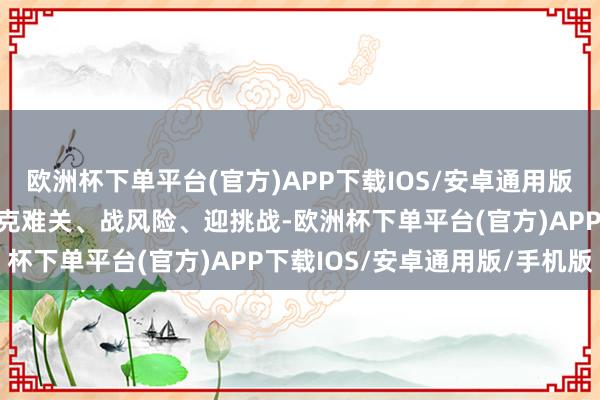欧洲杯下单平台(官方)APP下载IOS/安卓通用版/手机版以历史主动精神克难关、战风险、迎挑战-欧洲杯下单平台(官方)APP下载IOS/安卓通用版/手机版