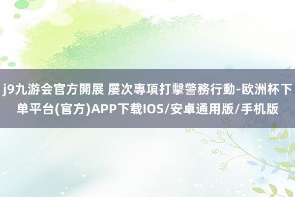 j9九游会官方開展 屡次專項打擊警務行動-欧洲杯下单平台(官方)APP下载IOS/安卓通用版/手机版