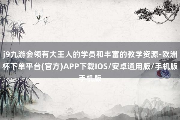 j9九游会领有大王人的学员和丰富的教学资源-欧洲杯下单平台(官方)APP下载IOS/安卓通用版/手机版