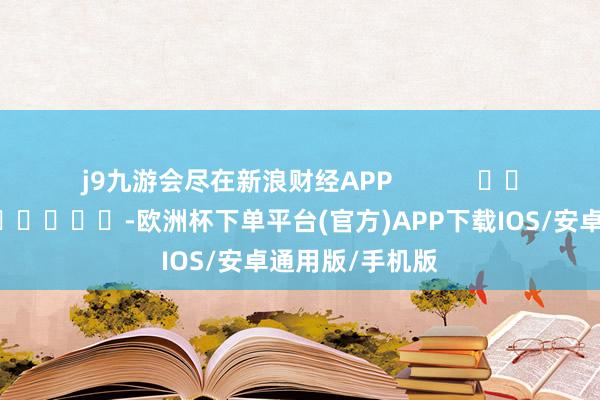 j9九游会尽在新浪财经APP            													-欧洲杯下单平台(官方)APP下载IOS/安卓通用版/手机版