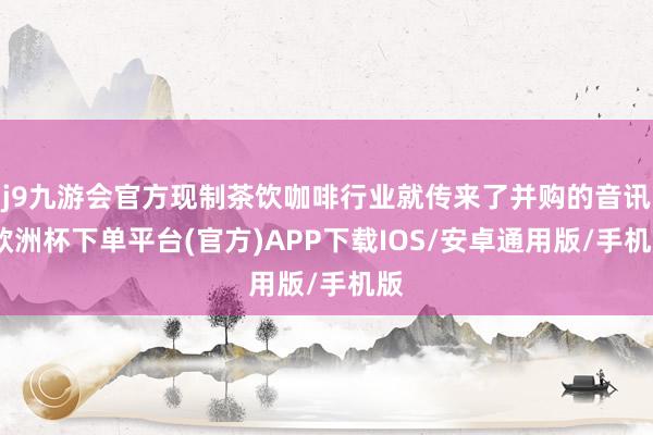 j9九游会官方现制茶饮咖啡行业就传来了并购的音讯-欧洲杯下单平台(官方)APP下载IOS/安卓通用版/手机版