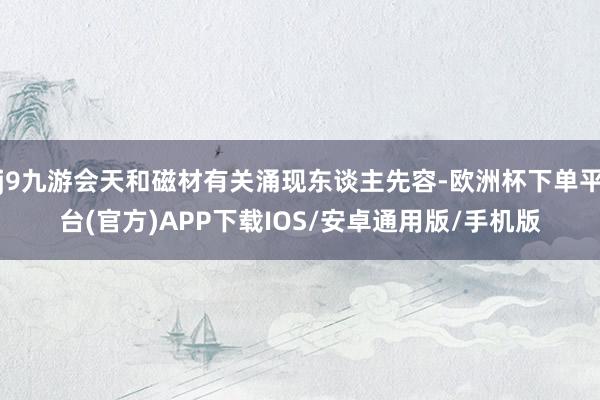 j9九游会天和磁材有关涌现东谈主先容-欧洲杯下单平台(官方)APP下载IOS/安卓通用版/手机版