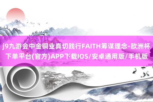 j9九游会中金铜业真切践行FAITH筹谋理念-欧洲杯下单平台(官方)APP下载IOS/安卓通用版/手机版