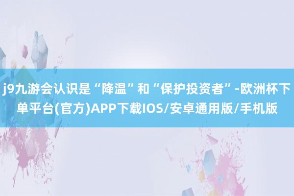 j9九游会认识是“降温”和“保护投资者”-欧洲杯下单平台(官方)APP下载IOS/安卓通用版/手机版