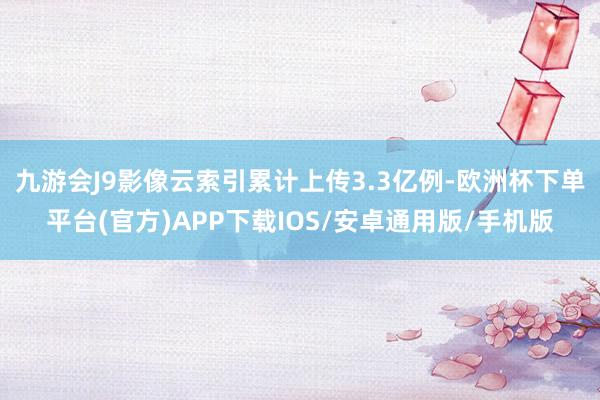 九游会J9影像云索引累计上传3.3亿例-欧洲杯下单平台(官方)APP下载IOS/安卓通用版/手机版