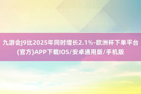 九游会J9比2025年同时增长2.1%-欧洲杯下单平台(官方)APP下载IOS/安卓通用版/手机版