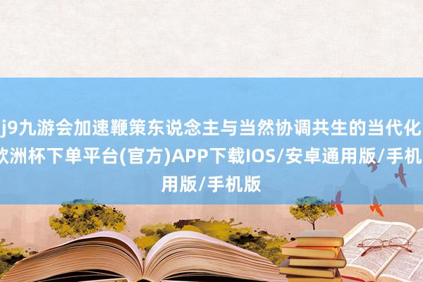 j9九游会加速鞭策东说念主与当然协调共生的当代化-欧洲杯下单平台(官方)APP下载IOS/安卓通用版/手机版