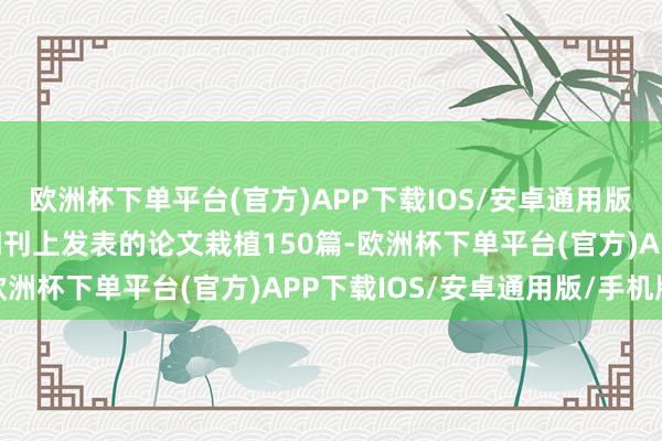 欧洲杯下单平台(官方)APP下载IOS/安卓通用版/手机版他在海外学术期刊上发表的论文栽植150篇-欧洲杯下单平台(官方)APP下载IOS/安卓通用版/手机版