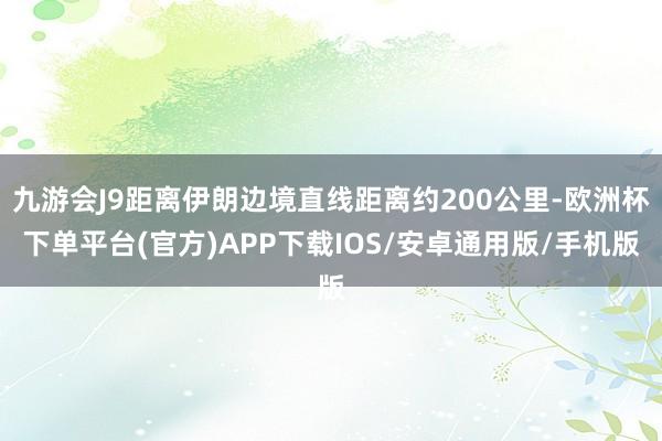 九游会J9距离伊朗边境直线距离约200公里-欧洲杯下单平台(官方)APP下载IOS/安卓通用版/手机版
