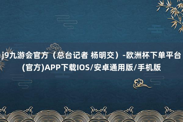 j9九游会官方（总台记者 杨明交）-欧洲杯下单平台(官方)APP下载IOS/安卓通用版/手机版