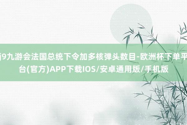 j9九游会法国总统下令加多核弹头数目-欧洲杯下单平台(官方)APP下载IOS/安卓通用版/手机版